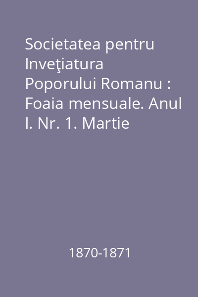 Societatea pentru Inveţiatura Poporului Romanu : Foaia mensuale. Anul I. Nr. 1. Martie 1870- Nr. 12. Martie 1871