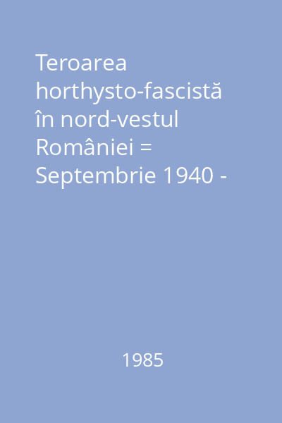 Teroarea horthysto-fascistă în nord-vestul României = Septembrie 1940 - octombrie 1944