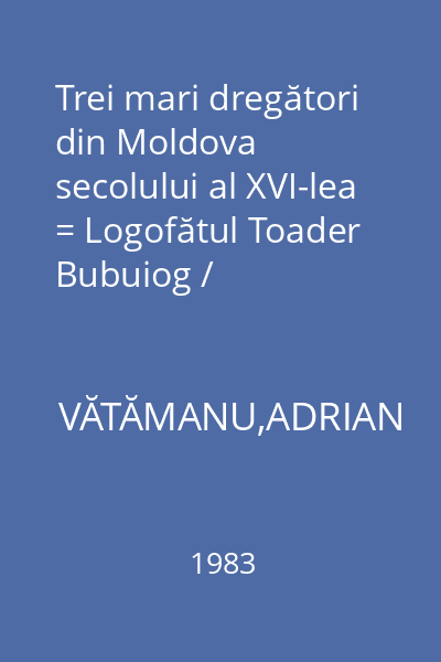 Trei mari dregători din Moldova secolului al XVI-lea = Logofătul Toader Bubuiog / Postelnicul Toader Movilă / Logofătul Mateiaş Stroici