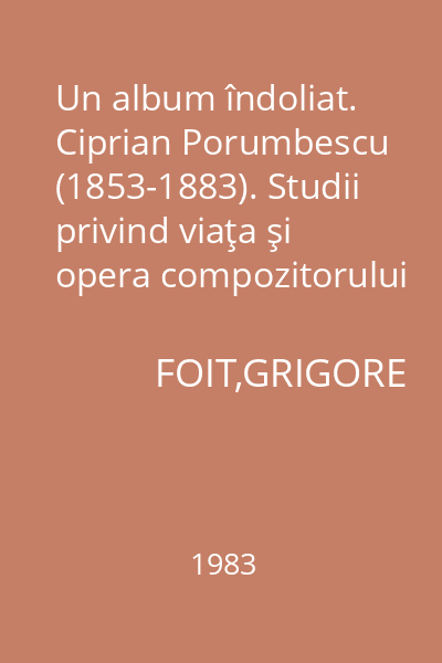Un album îndoliat. Ciprian Porumbescu (1853-1883). Studii privind viaţa şi opera compozitorului : Extras din Anuarul Muzeului Judeţean Suceava, X, 1983