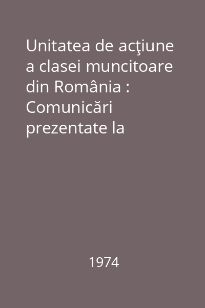 Unitatea de acţiune a clasei muncitoare din România : Comunicări prezentate la sesiunea ştiinţifică organizată cu prilejul împlinirii a 30 de ani de la făurirea Frontului unic muncitoresc din România, Bucureşti, 25-27 aprilie 1974