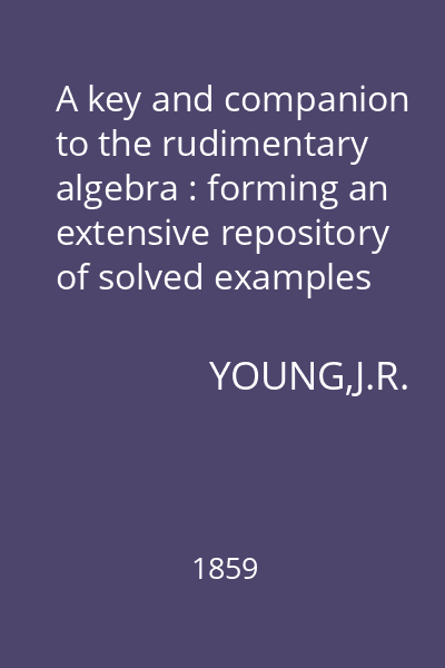 A key and companion to the rudimentary algebra : forming an extensive repository of solved examples and problems, in illustration of the various expedients necessary in algebraical operations. Especially adapted for self-instruction
