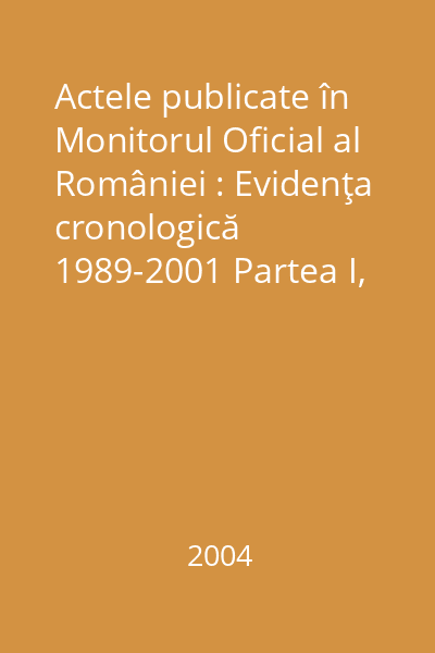 Actele publicate în Monitorul Oficial al României : Evidenţa cronologică 1989-2001 Partea I, Vol. I,22 decembrie 1989- 31 ianuarie 2004
