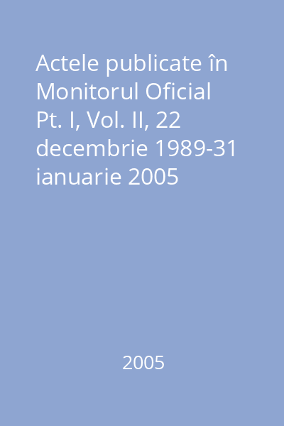 Actele publicate în Monitorul Oficial Pt. I, Vol. II, 22 decembrie 1989-31 ianuarie 2005