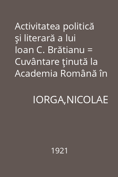 Activitatea politică şi literară a lui Ioan C. Brătianu = Cuvântare ţinută la Academia Română în ziua de 24 mai 1921