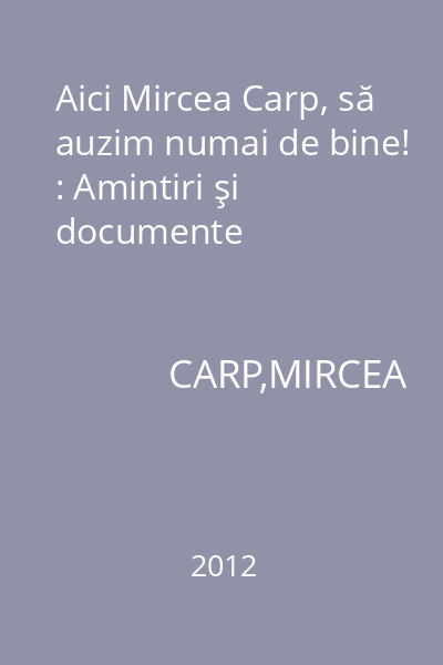 Aici Mircea Carp, să auzim numai de bine! : Amintiri şi documente