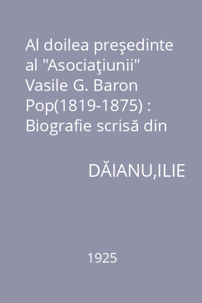 Al doilea preşedinte al "Asociaţiunii" Vasile G. Baron Pop(1819-1875) : Biografie scrisă din prilejul aniversării de 50 de ani dela moartea lui