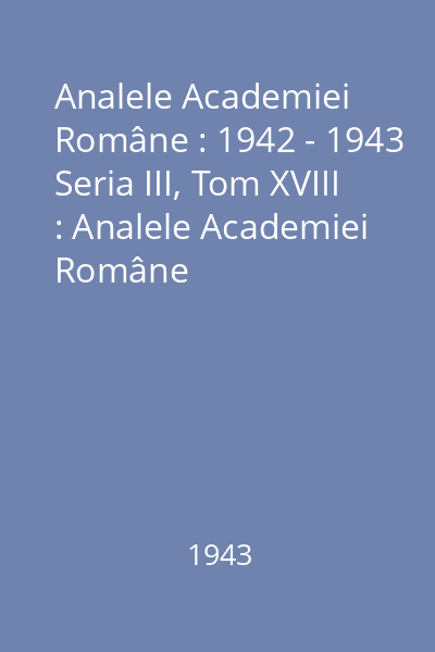 Analele Academiei Române : 1942 - 1943 Seria III, Tom XVIII : Analele Academiei Române