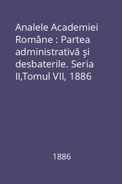 Analele Academiei Române : Partea administrativă şi desbaterile. Seria II,Tomul VII, 1886