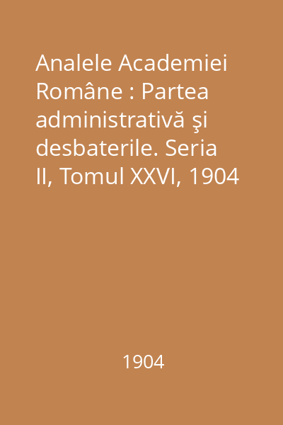 Analele Academiei Române : Partea administrativă şi desbaterile. Seria II, Tomul XXVI, 1904