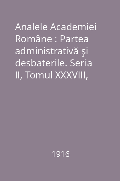 Analele Academiei Române : Partea administrativă şi desbaterile. Seria II, Tomul XXXVIII, 1916