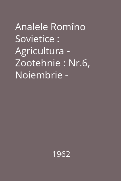 Analele Romîno Sovietice : Agricultura - Zootehnie : Nr.6, Noiembrie - Decembrie, Anul XVI, Seria II
