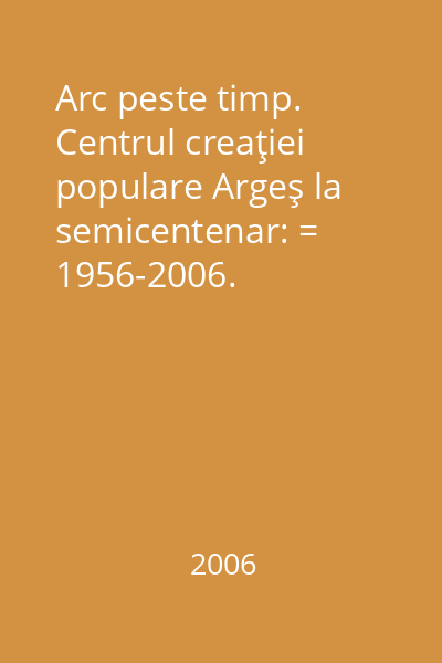 Arc peste timp. Centrul creaţiei populare Argeş la semicentenar: = 1956-2006.