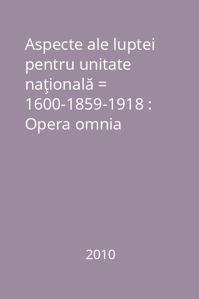 Aspecte ale luptei pentru unitate naţională = 1600-1859-1918 : Opera omnia