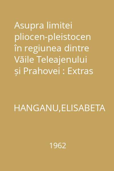 Asupra limitei pliocen-pleistocen în regiunea dintre Văile Teleajenului și Prahovei : Extras din Studii și cercetări de geologie Nr. 3/4 Tomul VII