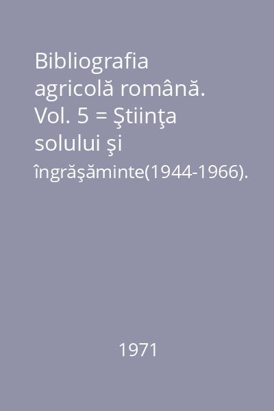 Bibliografia agricolă română. Vol. 5 = Ştiinţa solului şi îngrăşăminte(1944-1966). : Acad. R.S.R.