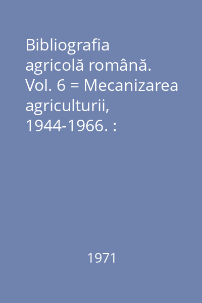 Bibliografia agricolă română. Vol. 6 = Mecanizarea agriculturii, 1944-1966. : Biblioteca Academiei R.S.R.