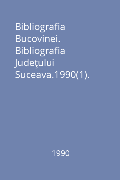 Bibliografia Bucovinei. Bibliografia Judeţului Suceava.1990(1). An.IV, Nr. 1/1990 I; II