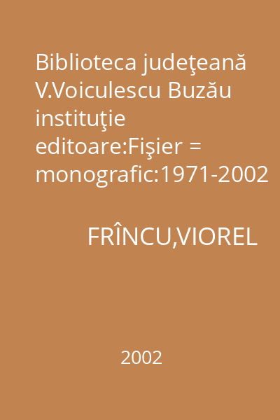 Biblioteca judeţeană V.Voiculescu Buzău instituţie editoare:Fişier = monografic:1971-2002