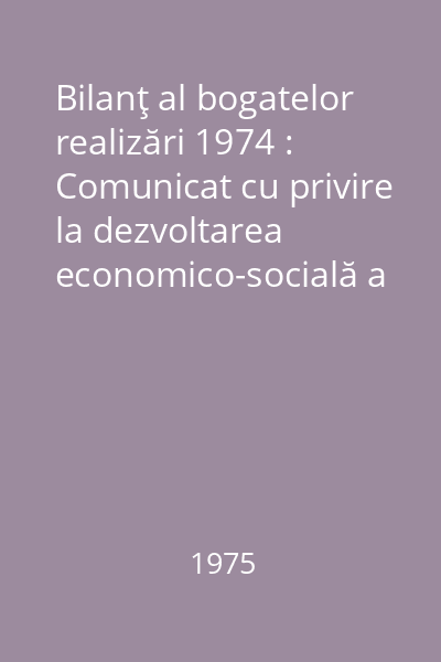 Bilanţ al bogatelor realizări 1974 : Comunicat cu privire la dezvoltarea economico-socială a R.S.R. în anul 1974