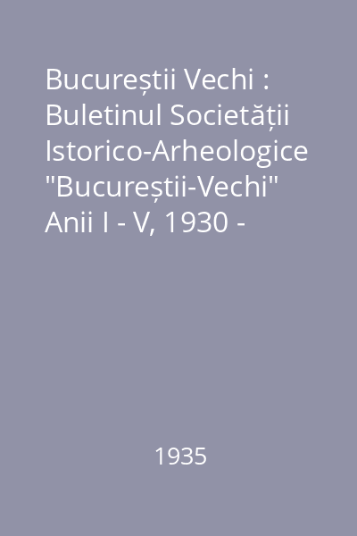 Bucureștii Vechi : Buletinul Societății Istorico-Arheologice "Bucureștii-Vechi" Anii I - V, 1930 - 1934 : Bucureștii Vechi