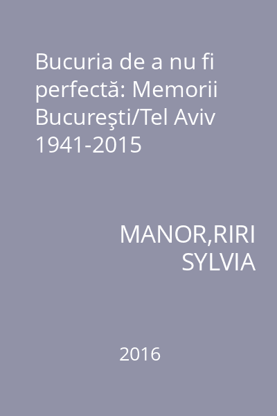 Bucuria de a nu fi perfectă: Memorii Bucureşti/Tel Aviv 1941-2015