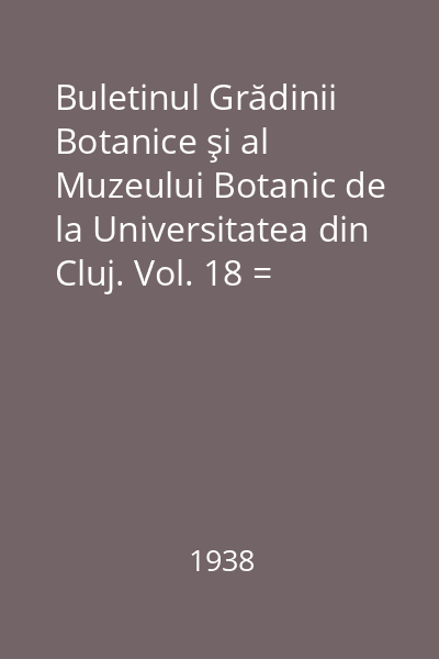 Buletinul Grădinii Botanice şi al Muzeului Botanic de la Universitatea din Cluj. Vol. 18 = Bulletin du Jardin et du Musee Botaniques de l' Universite de Cluj, Roumanie : Anul 1938
