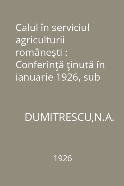 Calul în serviciul agriculturii româneşti : Conferinţă ţinută în ianuarie 1926, sub auspiciile Ministerului Agriculturii şi Domeniilor la Casa Centrală a Împroprietăririi