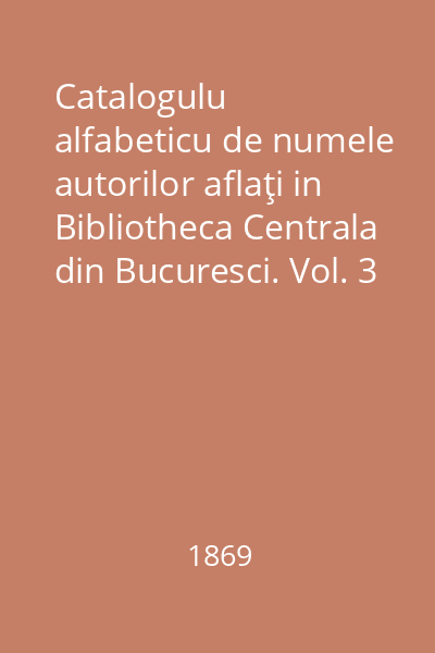 Catalogulu alfabeticu de numele autorilor aflaţi in Bibliotheca Centrala din Bucuresci. Vol. 3