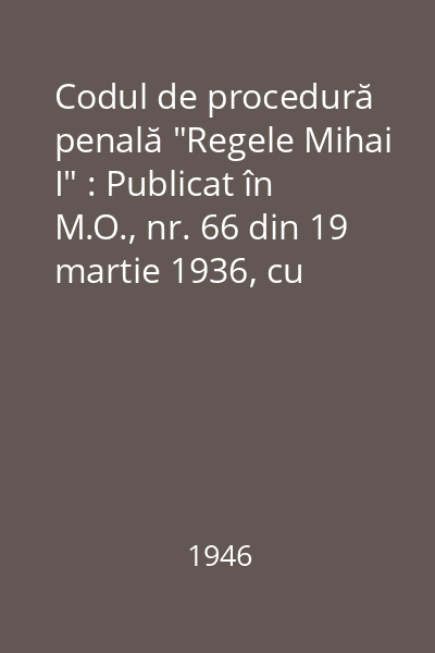 Codul de procedură penală "Regele Mihai I" : Publicat în M.O., nr. 66 din 19 martie 1936, cu rectificările, completările, modificările şi anexe legislative până la 1 august 1946