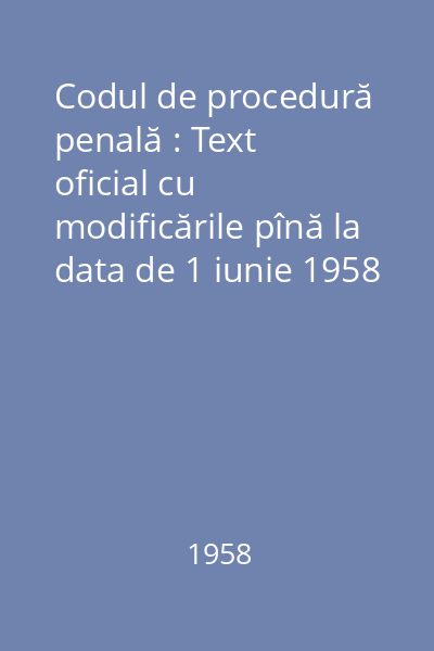 Codul de procedură penală : Text oficial cu modificările pînă la data de 1 iunie 1958 urmat de o anexă de acte legislative