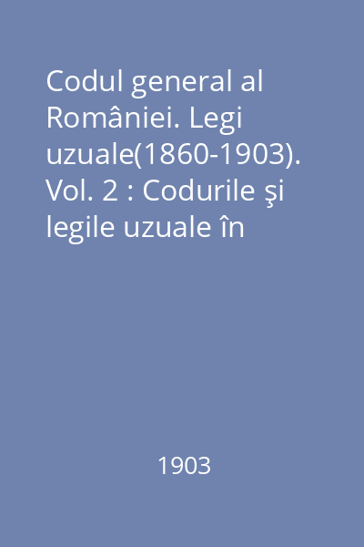 Codul general al României. Legi uzuale(1860-1903). Vol. 2 : Codurile şi legile uzuale în vigore 1860-1903