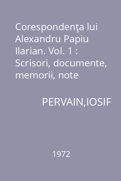 Corespondenţa lui Alexandru Papiu Ilarian. Vol. 1 : Scrisori, documente, memorii, note