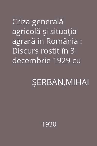 Criza generală agricolă şi situaţia agrară în România : Discurs rostit în 3 decembrie 1929 cu ocaziunea desbaterii adresei de răspuns la mesajul de deschidere a Sesiunii Corpurilor Legiuitoare