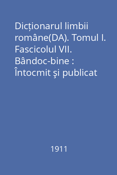 Dicționarul limbii române(DA). Tomul I. Fascicolul VII. Bândoc-bine : Întocmit şi publicat după îndemnul şi cheltuiala Maiestăţii Sale Regelui Carol I