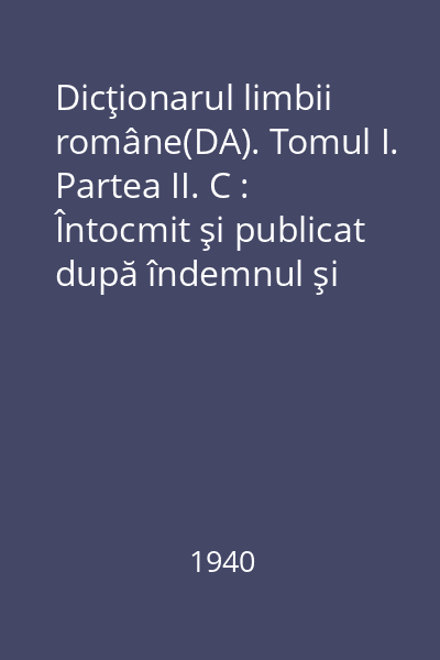 Dicţionarul limbii române(DA). Tomul I. Partea II. C : Întocmit şi publicat după îndemnul şi cheltuiala Maiestăţii Sale Regelui Carol I