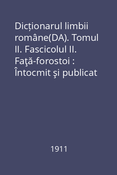 Dicționarul limbii române(DA). Tomul II. Fascicolul II. Faţă-forostoi : Întocmit şi publicat după îndemnul şi cheltuiala Maiestăţii Sale Regelui Carol I