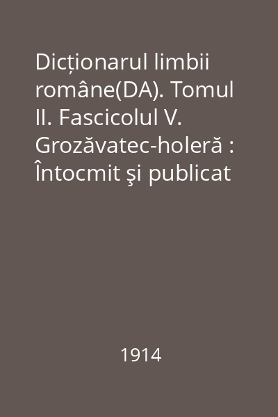 Dicționarul limbii române(DA). Tomul II. Fascicolul V. Grozăvatec-holeră : Întocmit şi publicat după îndemnul şi cheltuiala Maiestăţii Sale Regelui Carol I