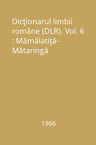 Dicţionarul limbii române (DLR). Vol. 6 : Mămălatiţă- Mătaringă