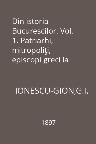 Din istoria Bucurescilor. Vol. 1. Patriarhi, mitropoliţi, episcopi greci la Bucuresci
