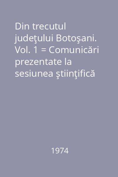 Din trecutul judeţului Botoşani. Vol. 1 = Comunicări prezentate la sesiunea ştiinţifică organizată de muzeu 9-11 februarie 1973 la Botoşani