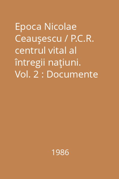 Epoca Nicolae Ceauşescu / P.C.R. centrul vital al întregii naţiuni. Vol. 2 : Documente ale plenarelor C.C. şi ale Comitetului Politic Executiv al C.C. al P.C.R. 1965-1985
