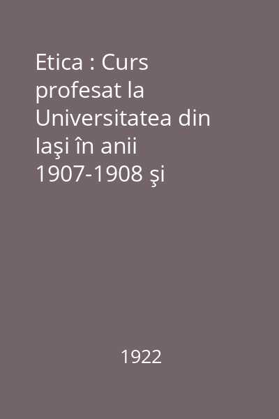 Etica : Curs profesat la Universitatea din Iaşi în anii 1907-1908 şi 1920-1921