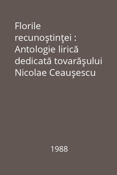 Florile recunoştinţei : Antologie lirică dedicată tovarăşului Nicolae Ceauşescu
