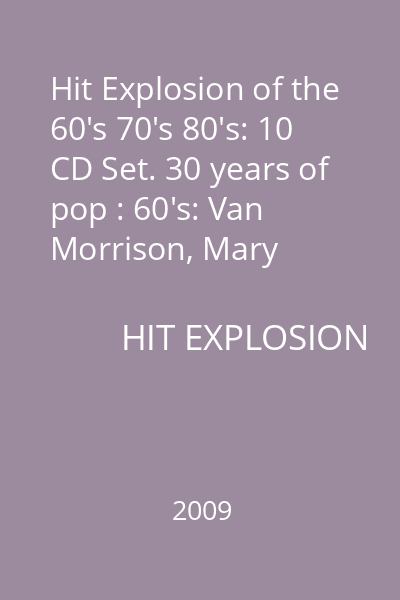 Hit Explosion of the 60's 70's 80's: 10 CD Set. 30 years of pop : 60's: Van Morrison, Mary Wells, The Searchers, The Small Faces and many others
70's: Gloria Gaynor, Hot Chocolate, The Brotherhood of Man, Exile
80's: Starship, Kim Karnes, Wax, Berlin 10 CD
