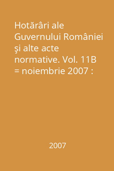 Hotărâri ale Guvernului României şi alte acte normative. Vol. 11B = noiembrie 2007 : Hotărâri