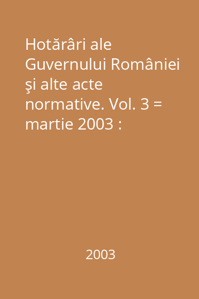 Hotărâri ale Guvernului României şi alte acte normative. Vol. 3 = martie 2003 : Hotărâri
