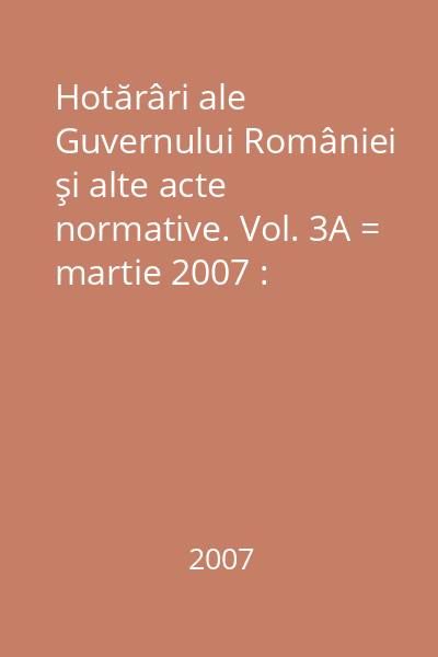 Hotărâri ale Guvernului României şi alte acte normative. Vol. 3A = martie 2007 : Hotărâri