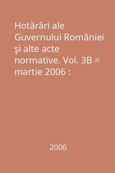 Hotărâri ale Guvernului României şi alte acte normative. Vol. 3B = martie 2006 : Hotărâri