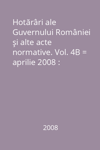 Hotărâri ale Guvernului României şi alte acte normative. Vol. 4B = aprilie 2008 : Hotărâri